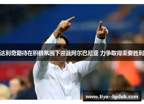 达利奇期待在积极氛围下迎战阿尔巴尼亚 力争取得重要胜利