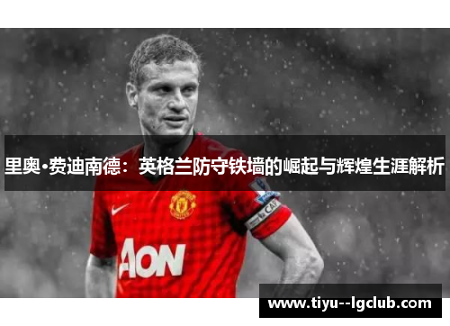 里奥·费迪南德：英格兰防守铁墙的崛起与辉煌生涯解析